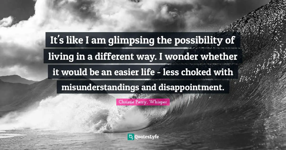 It's like I am glimpsing the possibility of living in a different way. I wonder whether it would be an easier life - less choked with misunderstandings and disappointment.