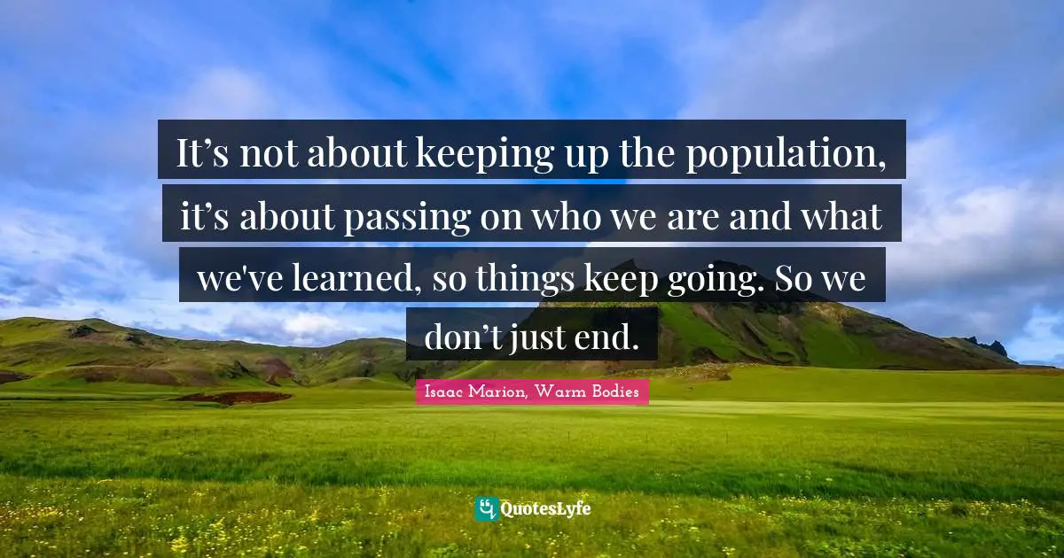 It’s not about keeping up the population, it’s about passing on who we are and what we've learned, so things keep going. So we don’t just end.
