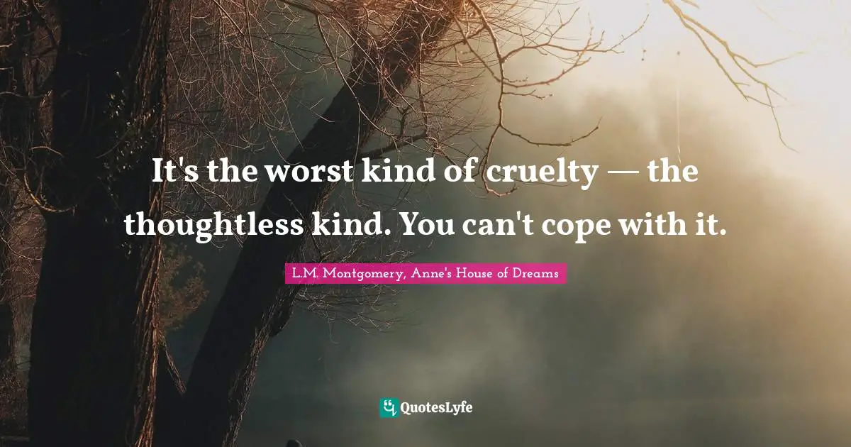 It's the worst kind of cruelty — the thoughtless kind. You can't cope with it.