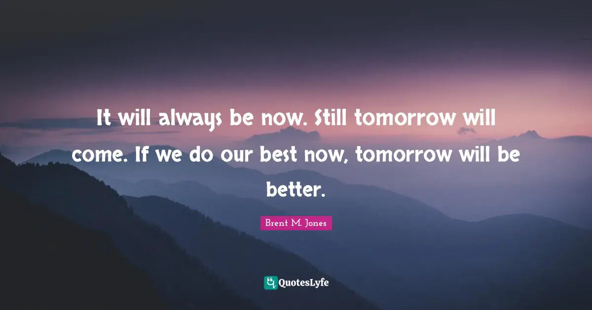 It will always be now. Still tomorrow will come. If we do our best now, tomorrow will be better.