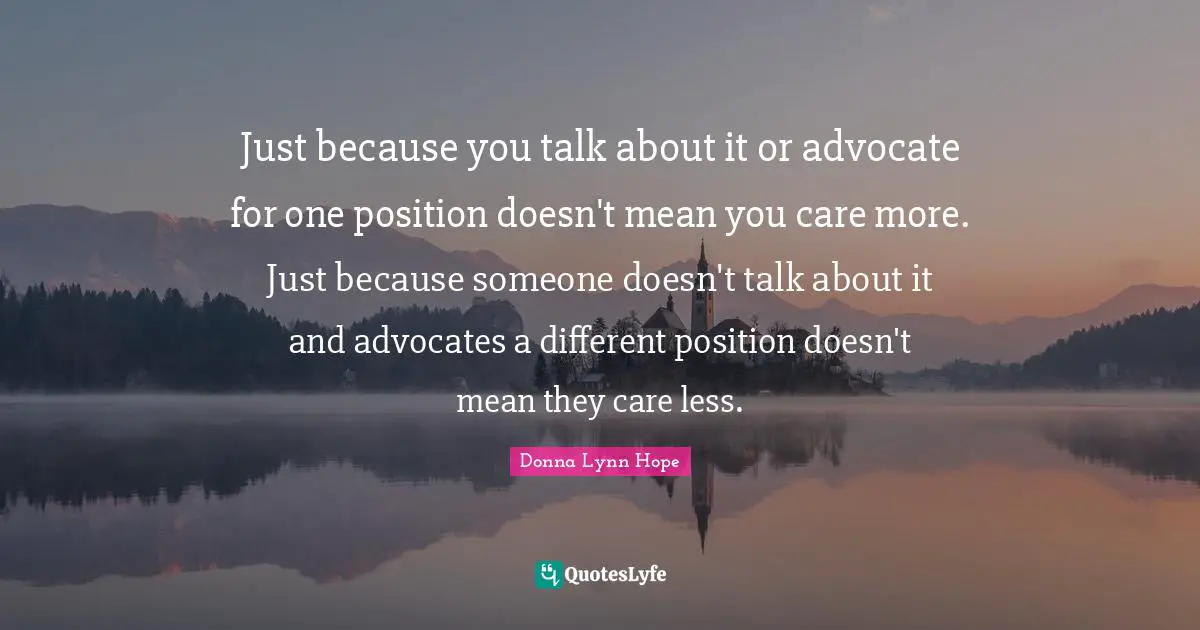 Just because you talk about it or advocate for one position doesn't mean you care more. Just because someone doesn't talk about it and advocates a different position doesn't mean they care less.
