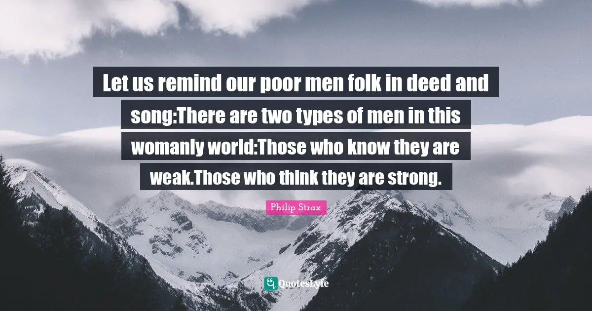 Let us remind our poor men folk in deed and song:There are two types of men in this womanly world:Those who know they are weak.Those who think they are strong.