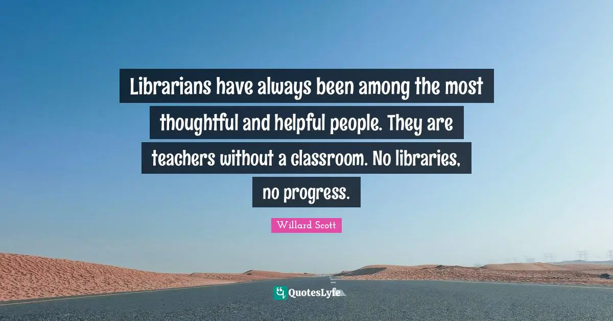 Librarians have always been among the most thoughtful and helpful people. They are teachers without a classroom. No libraries, no progress.