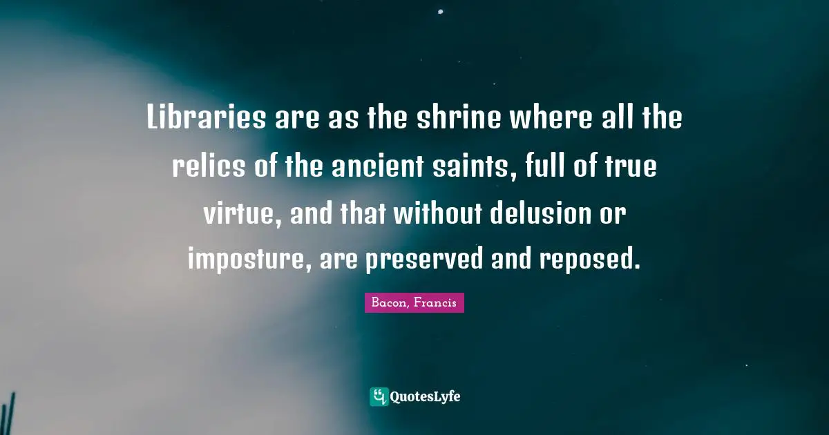 Libraries are as the shrine where all the relics of the ancient saints, full of true virtue, and that without delusion or imposture, are preserved and reposed.