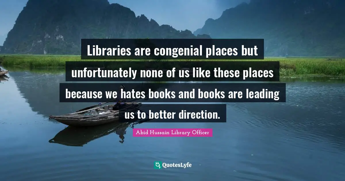 Libraries are congenial places but unfortunately none of us like these places because we hates books and books are leading us to better direction.