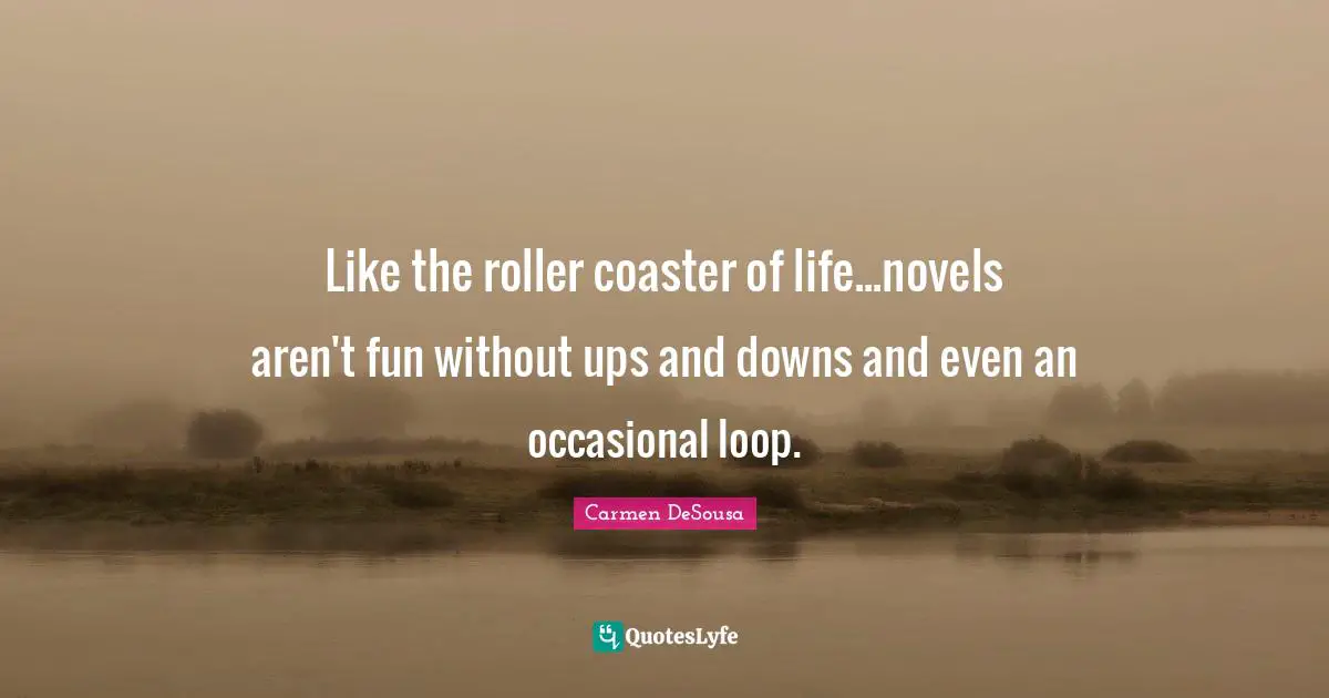 Like the roller coaster of life...novels aren't fun without ups and downs and even an occasional loop.