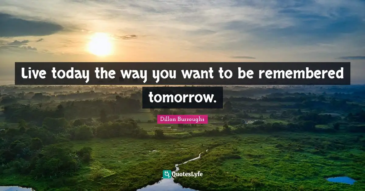Live today the way you want to be remembered tomorrow.