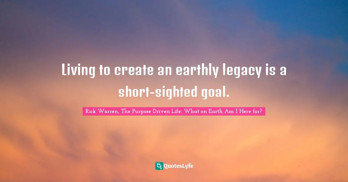 Rick Warren, The Purpose Driven Life: What On Earth Am I Here For? Quotes: "Living to create an earthly legacy is a short-sighted goal."
