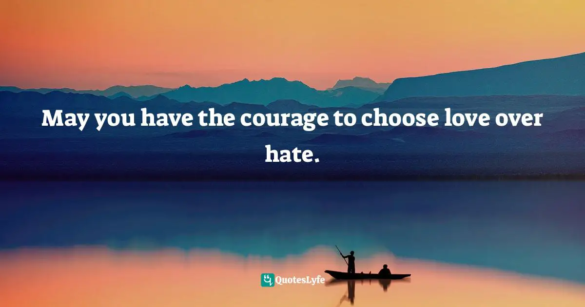 May you have the courage to choose love over hate.