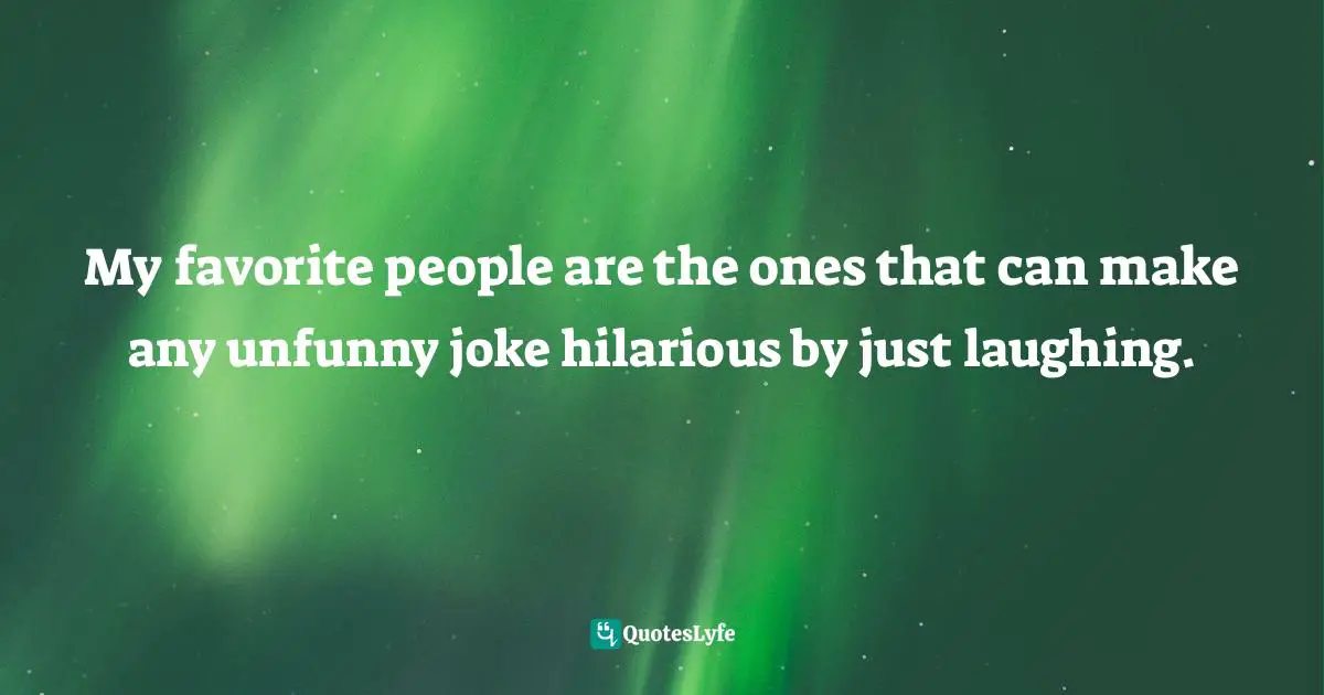 My favorite people are the ones that can make any unfunny joke hilarious by just laughing.