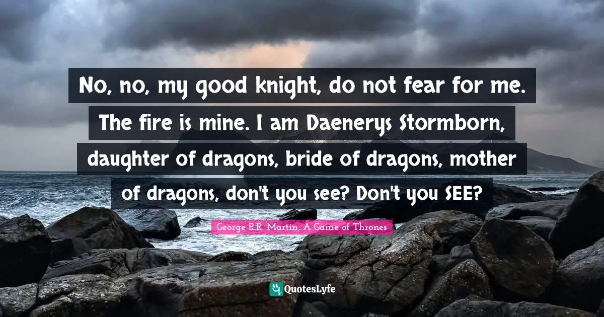 Forged Quotes: "No, no, my good knight, do not fear for me. The fire is mine. I am Daenerys Stormborn, daughter of dragons, bride of dragons, mother of dragons, don't you see? Don't you SEE?"