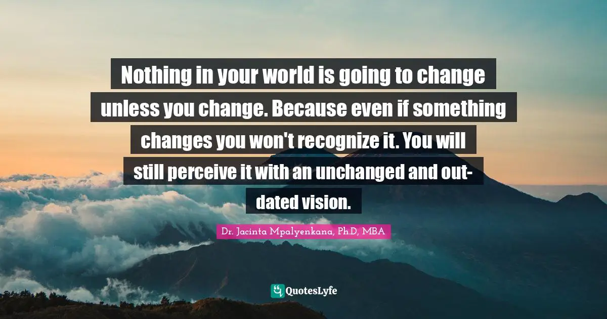 Nothing in your world is going to change unless you change. Because even if something changes you won't recognize it. You will still perceive it with an unchanged and out-dated vision.