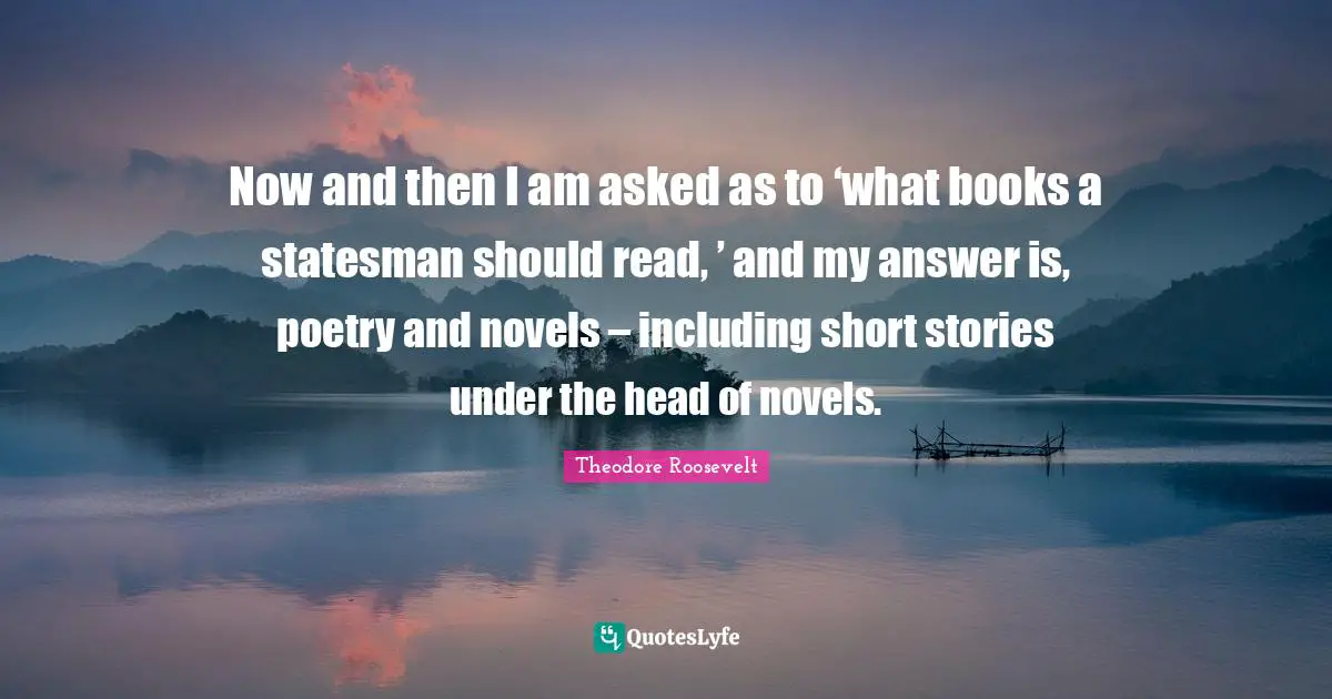 Now and then I am asked as to ‘what books a statesman should read, ’ and my answer is, poetry and novels – including short stories under the head of novels.