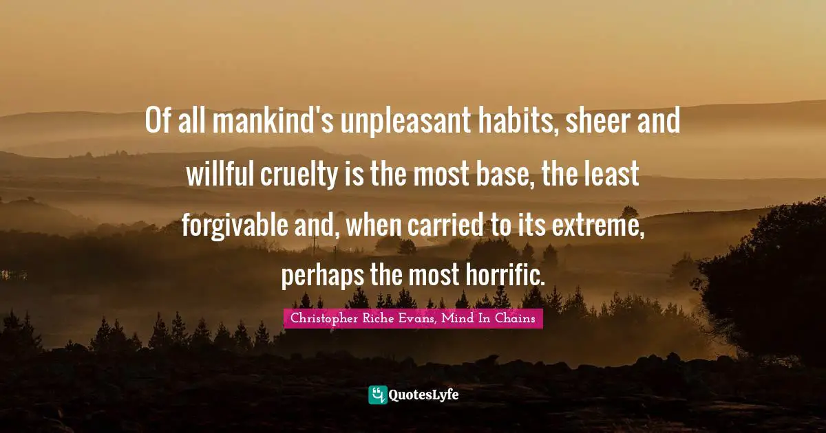 Of all mankind's unpleasant habits, sheer and willful cruelty is the most base, the least forgivable and, when carried to its extreme, perhaps the most horrific.