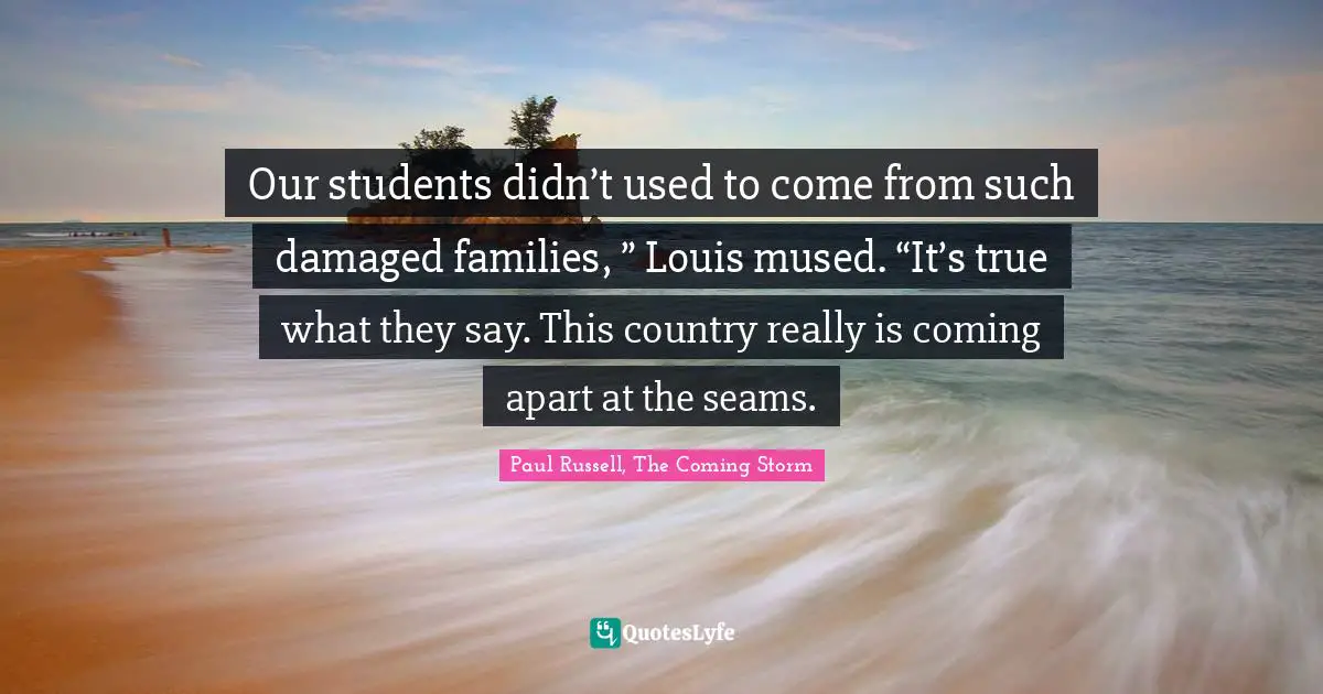 Our students didn’t used to come from such damaged families, ” Louis mused. “It’s true what they say. This country really is coming apart at the seams.