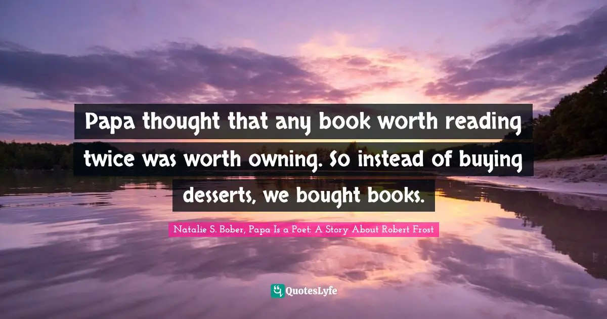 Natalie S. Bober, Papa Is a Poet: A Story About Robert Frost Quotes: Papa thought that any book worth reading twice was worth owning. So instead of buying desserts, we bought books.