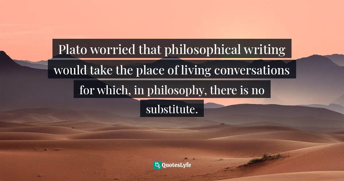 Rebecca Goldstein, Plato at the Googleplex: Why Philosophy Won't Go Away Quotes: Plato worried that philosophical writing would take the place of living conversations for which, in philosophy, there is no substitute.
