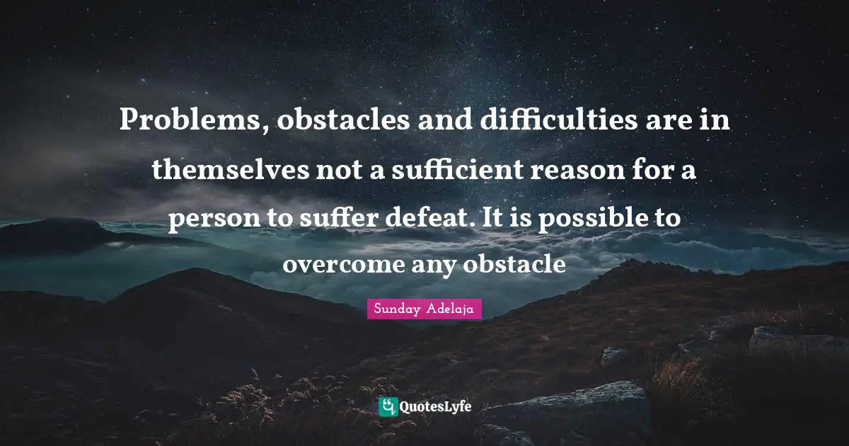 Problems, obstacles and difficulties are in themselves not a sufficient reason for a person to suffer defeat. It is possible to overcome any obstacle