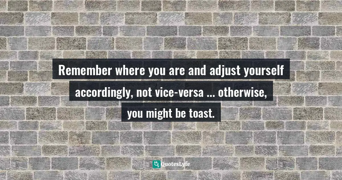Remember where you are and adjust yourself accordingly, not vice-versa ... otherwise, you might be toast.