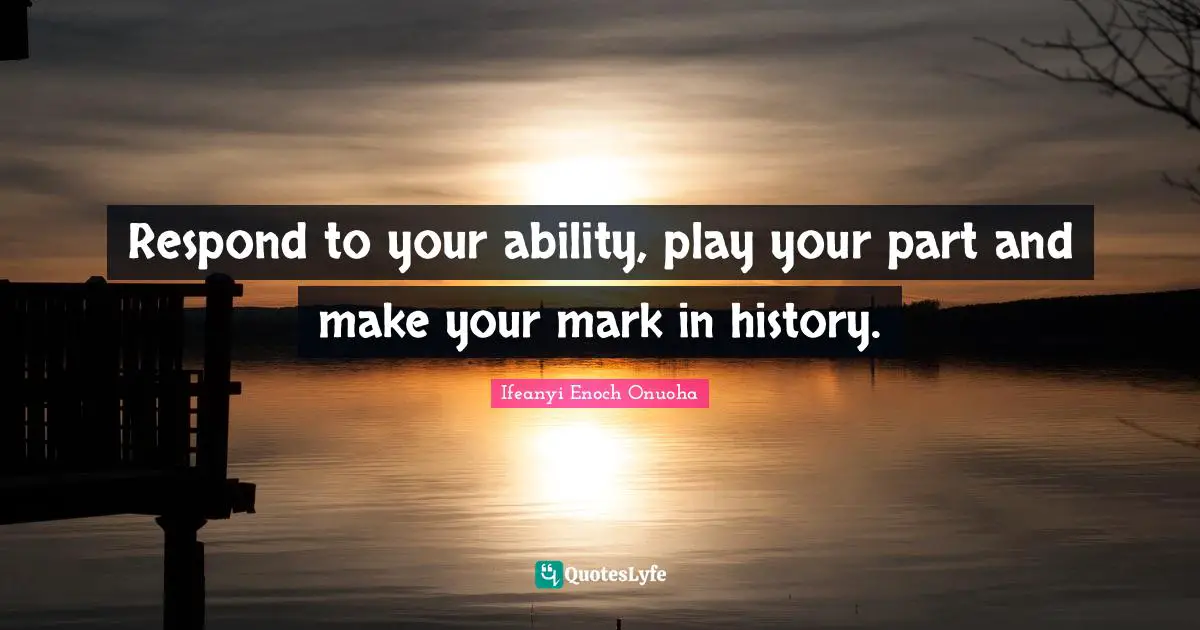 Respond to your ability, play your part and make your mark in history.