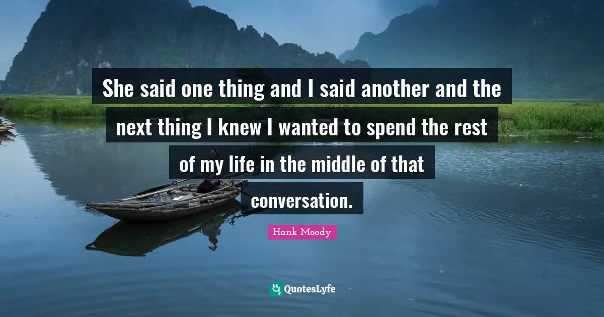 She said one thing and I said another and the next thing I knew I wanted to spend the rest of my life in the middle of that conversation.