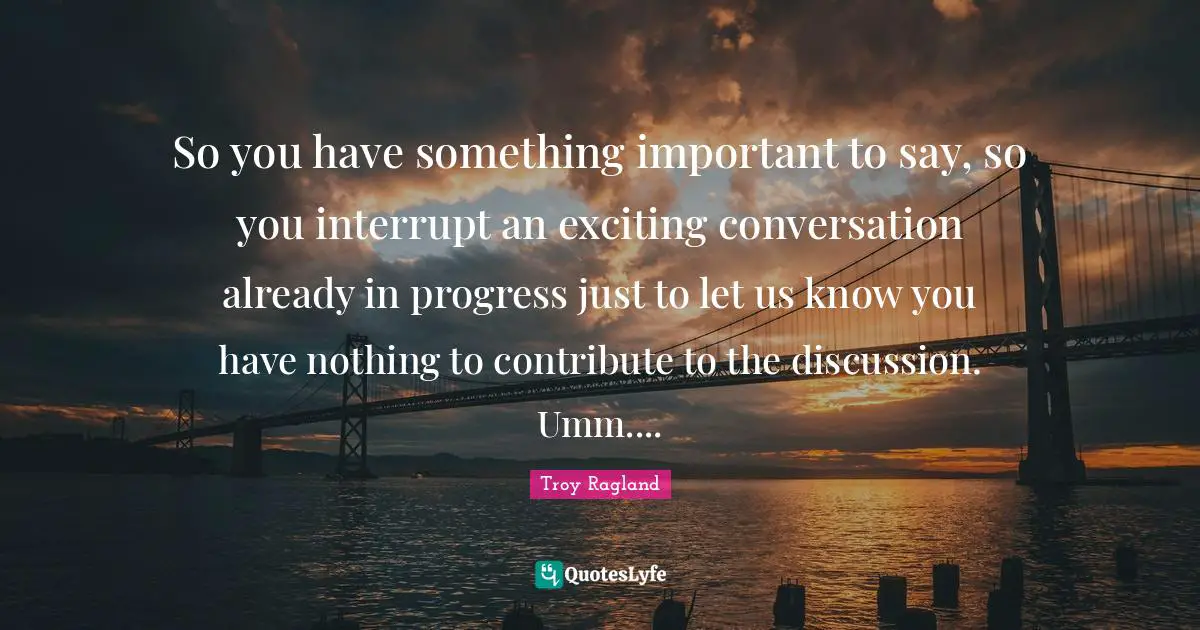 So you have something important to say, so you interrupt an exciting conversation already in progress just to let us know you have nothing to contribute to the discussion. Umm....