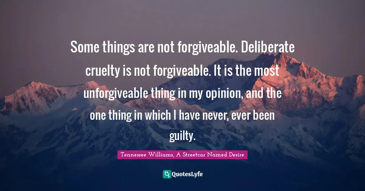 Some things are not forgiveable. Deliberate cruelty is not forgiveable. It is the most unforgiveable thing in my opinion, and the one thing in which I have never, ever been guilty.