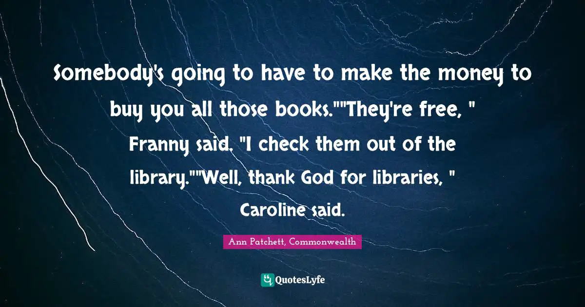 Somebody's going to have to make the money to buy you all those books.""They're free, " Franny said. "I check them out of the library.""Well, thank God for libraries, " Caroline said.