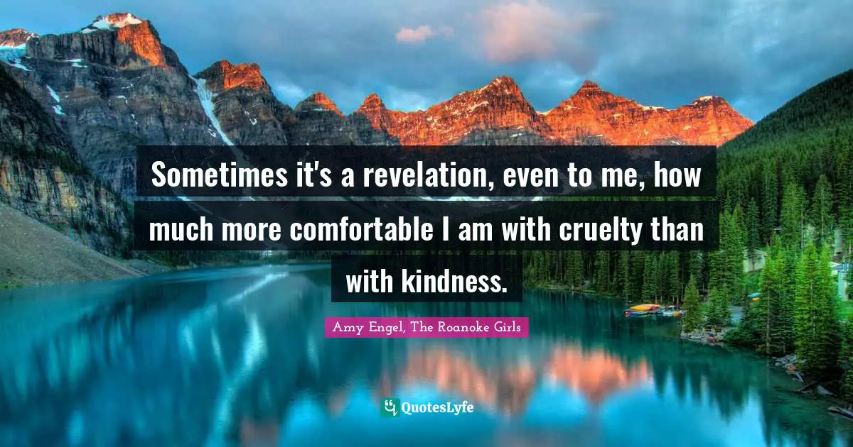 Sometimes it's a revelation, even to me, how much more comfortable I am with cruelty than with kindness.