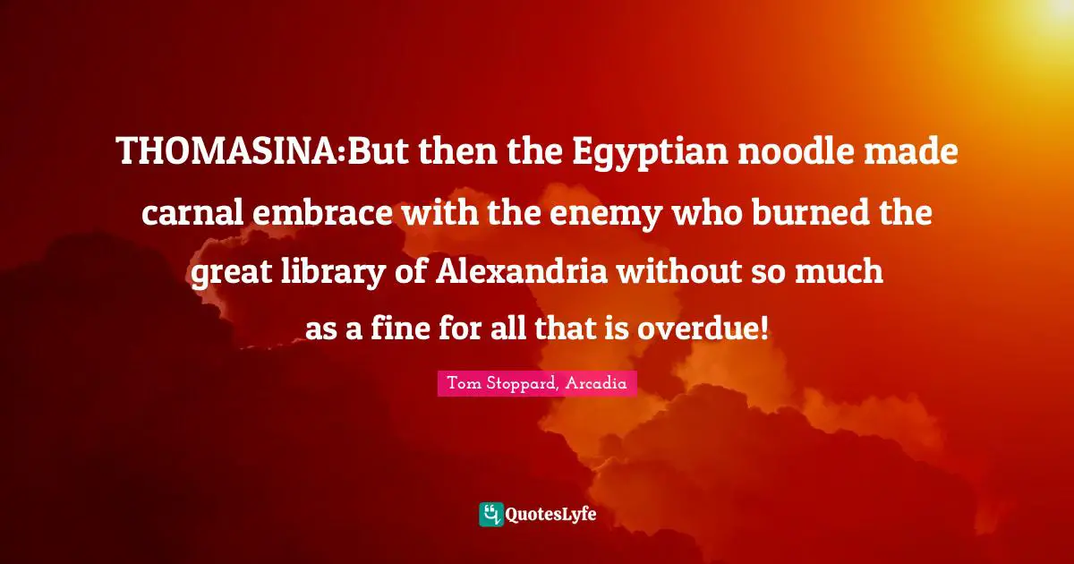 THOMASINA:But then the Egyptian noodle made carnal embrace with the enemy who burned the great library of Alexandria without so much as a fine for all that is overdue!