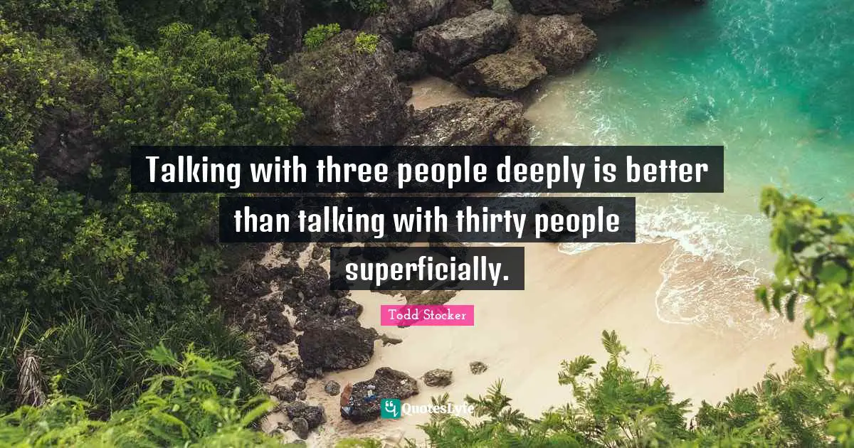 Talking with three people deeply is better than talking with thirty people superficially.
