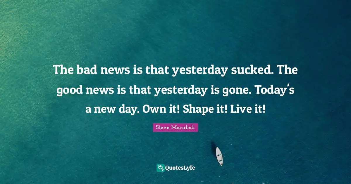 The bad news is that yesterday sucked. The good news is that yesterday is gone. Today's a new day. Own it! Shape it! Live it!