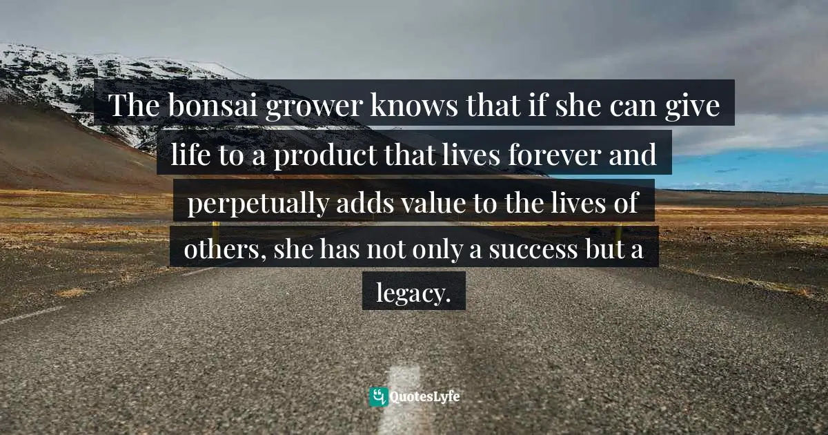 The bonsai grower knows that if she can give life to a product that lives forever and perpetually adds value to the lives of others, she has not only a success but a legacy.