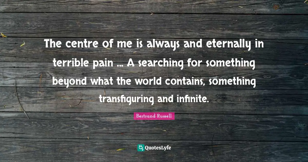 Bertrand Russell Quotes: "The centre of me is always and eternally in terrible pain ... A searching for something beyond what the world contains, something transﬁguring and inﬁnite."