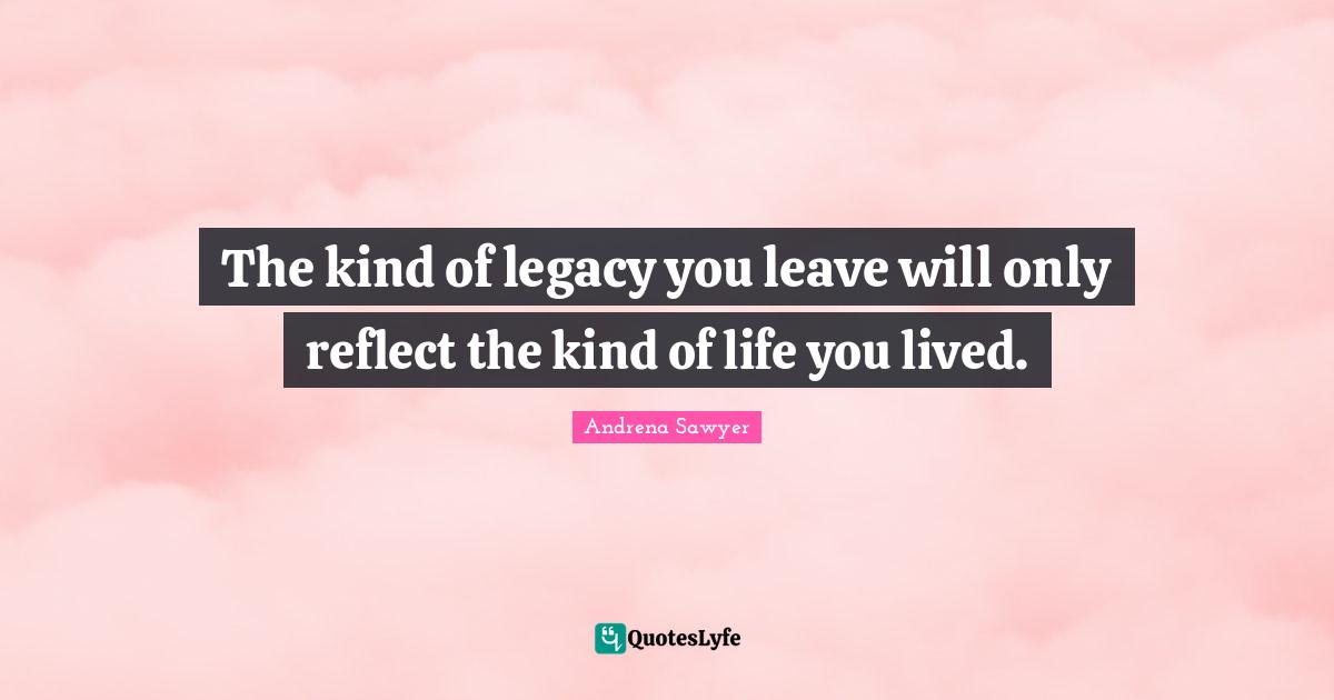 The kind of legacy you leave will only reflect the kind of life you lived.