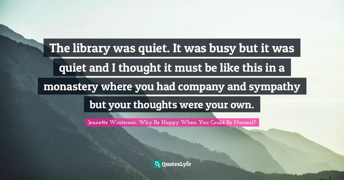 The library was quiet. It was busy but it was quiet and I thought it must be like this in a monastery where you had company and sympathy but your thoughts were your own.