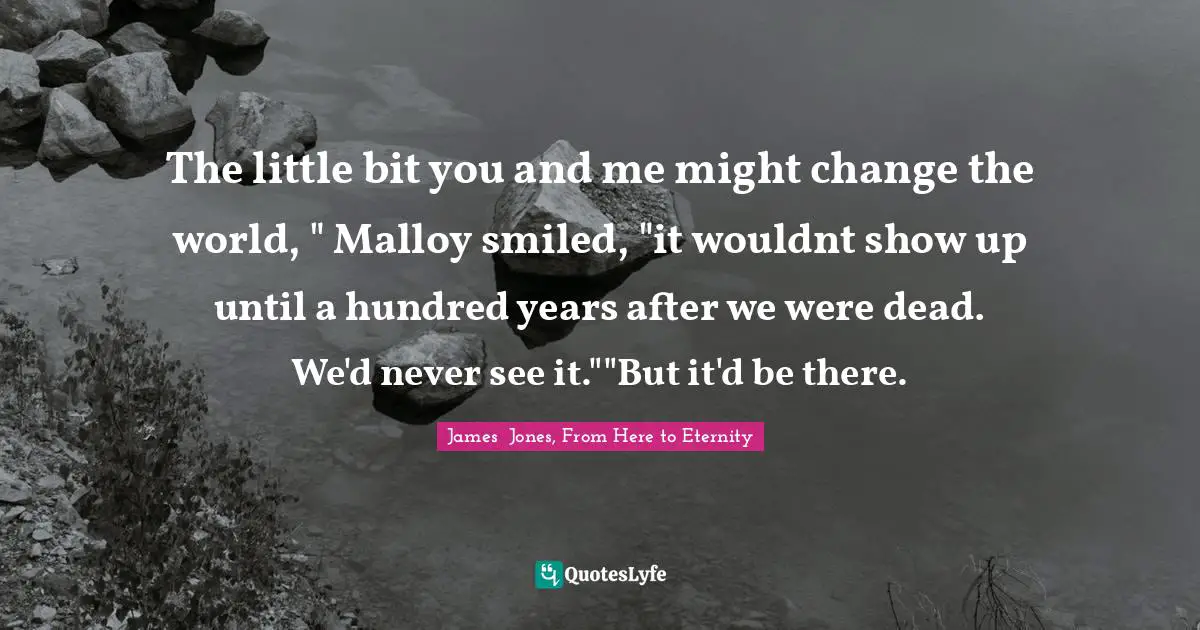 The little bit you and me might change the world, " Malloy smiled, "it wouldnt show up until a hundred years after we were dead. We'd never see it.""But it'd be there.
