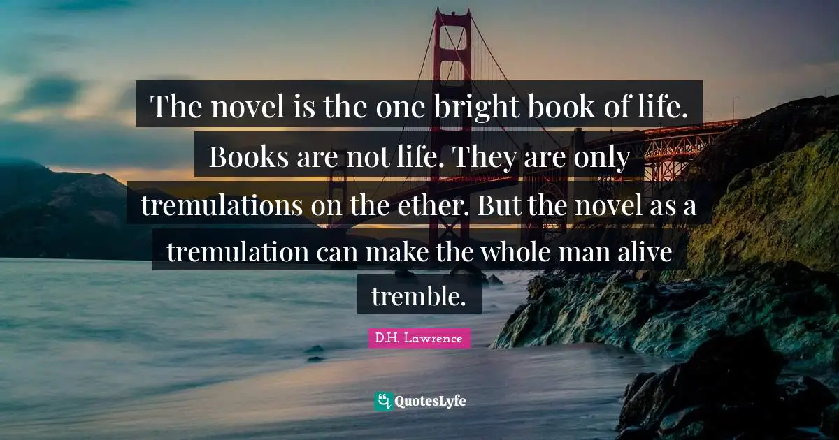 The novel is the one bright book of life. Books are not life. They are only tremulations on the ether. But the novel as a tremulation can make the whole man alive tremble.