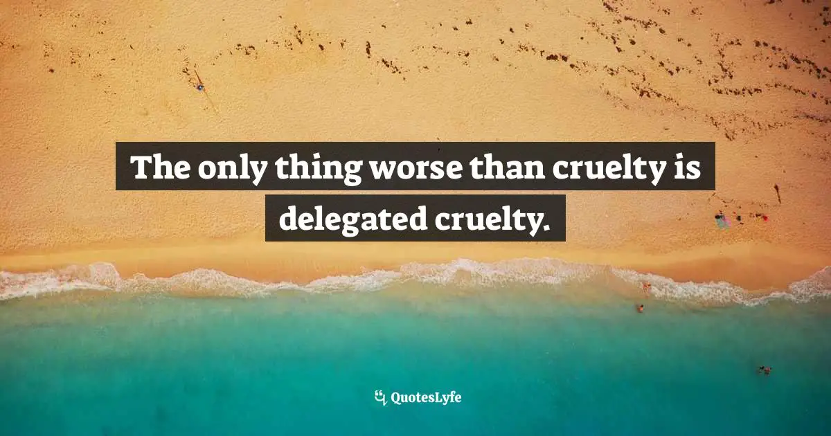 The only thing worse than cruelty is delegated cruelty.