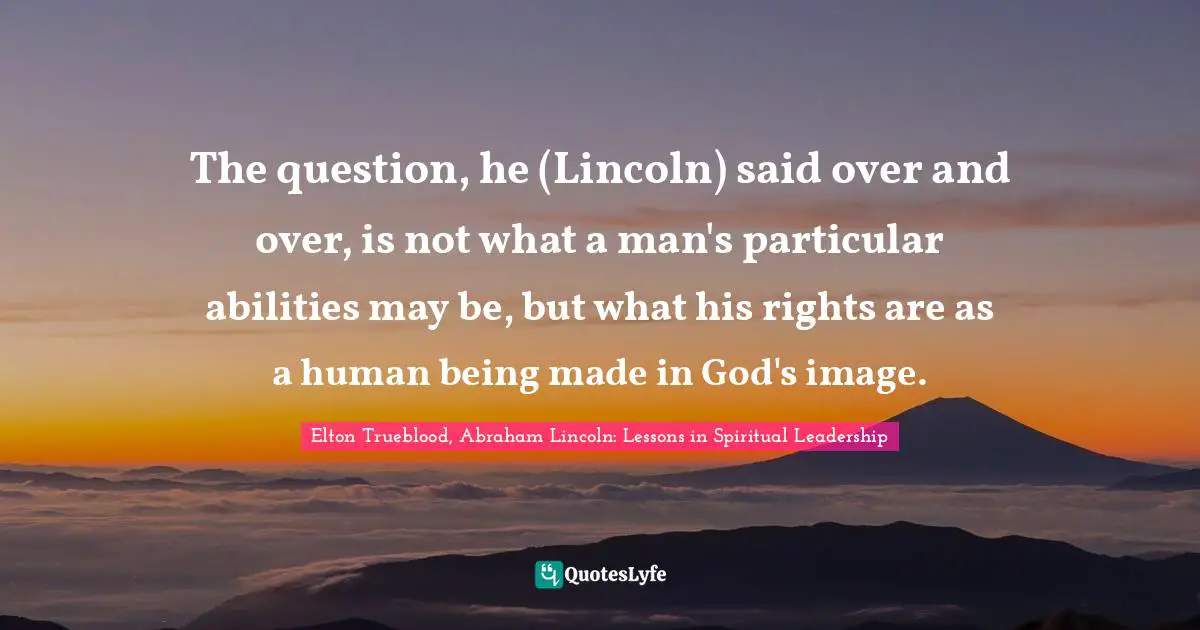 The question, he (Lincoln) said over and over, is not what a man's particular abilities may be, but what his rights are as a human being made in God's image.