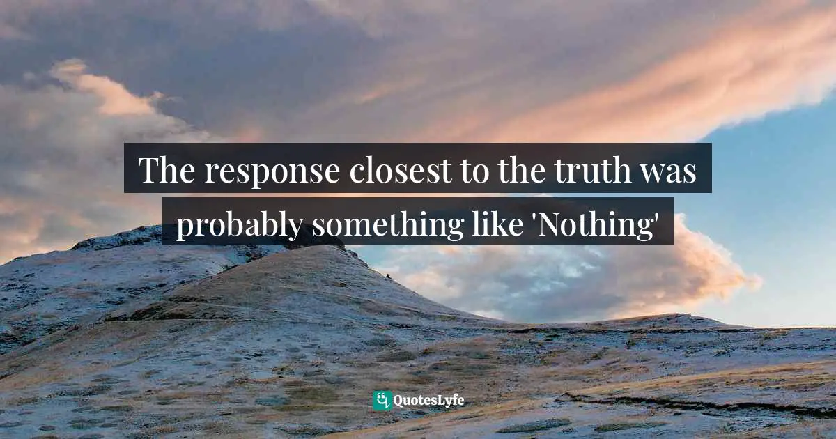 The response closest to the truth was probably something like 'Nothing'