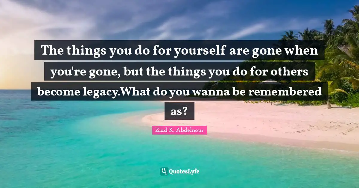 The things you do for yourself are gone when you're gone, but the things you do for others become legacy.What do you wanna be remembered as?