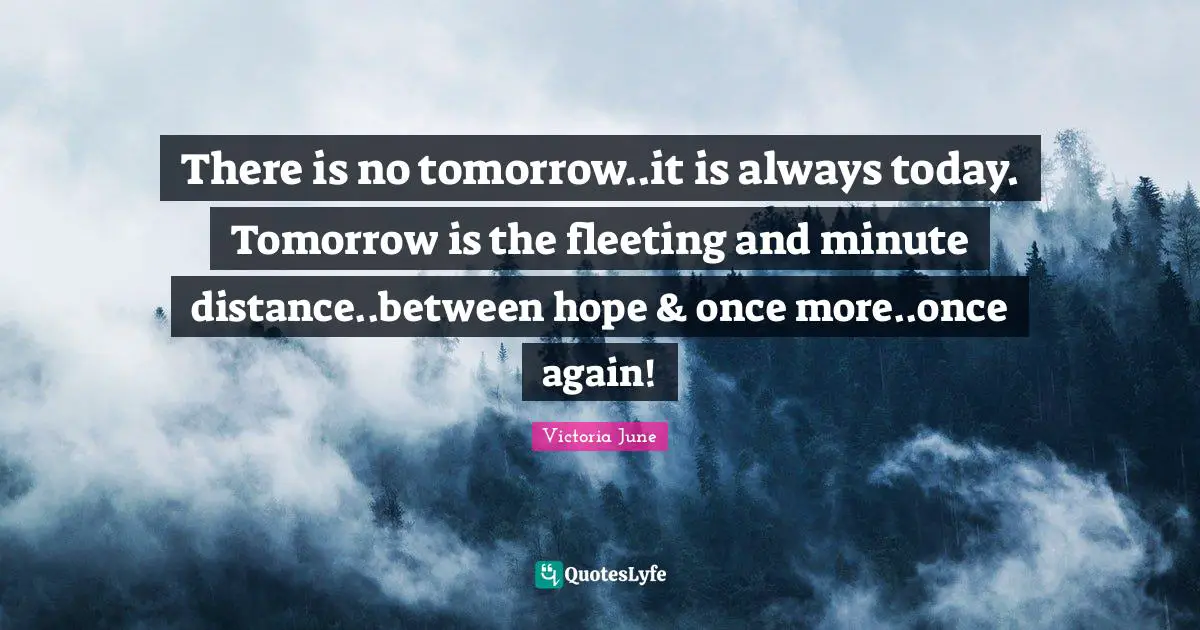 There is no tomorrow..it is always today. Tomorrow is the fleeting and minute distance..between hope & once more..once again!