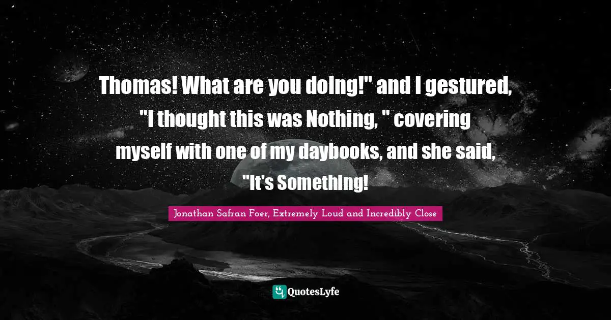Thomas! What are you doing!" and I gestured, "I thought this was Nothing, " covering myself with one of my daybooks, and she said, "It's Something!