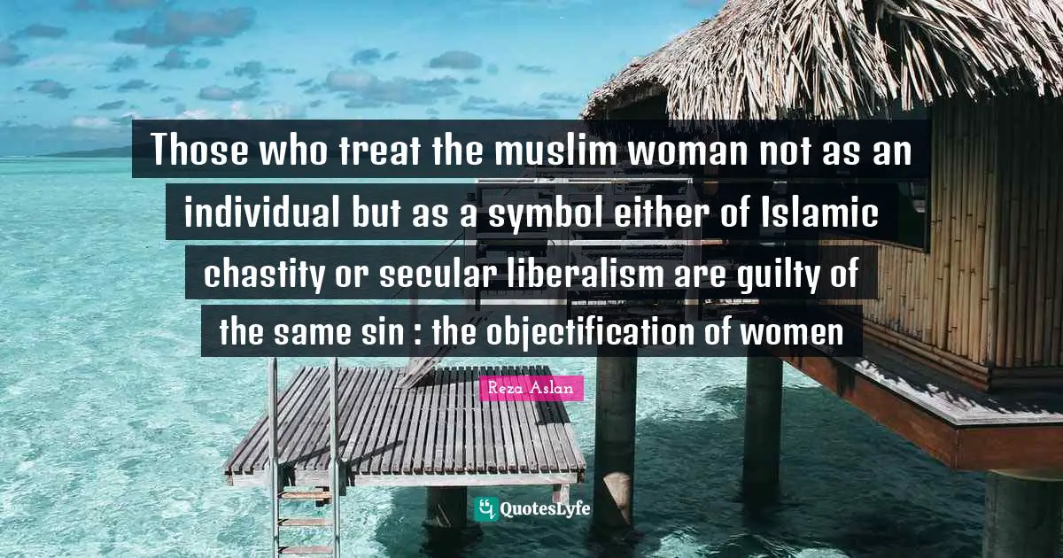 Those who treat the muslim woman not as an individual but as a symbol either of Islamic chastity or secular liberalism are guilty of the same sin : the objectification of women