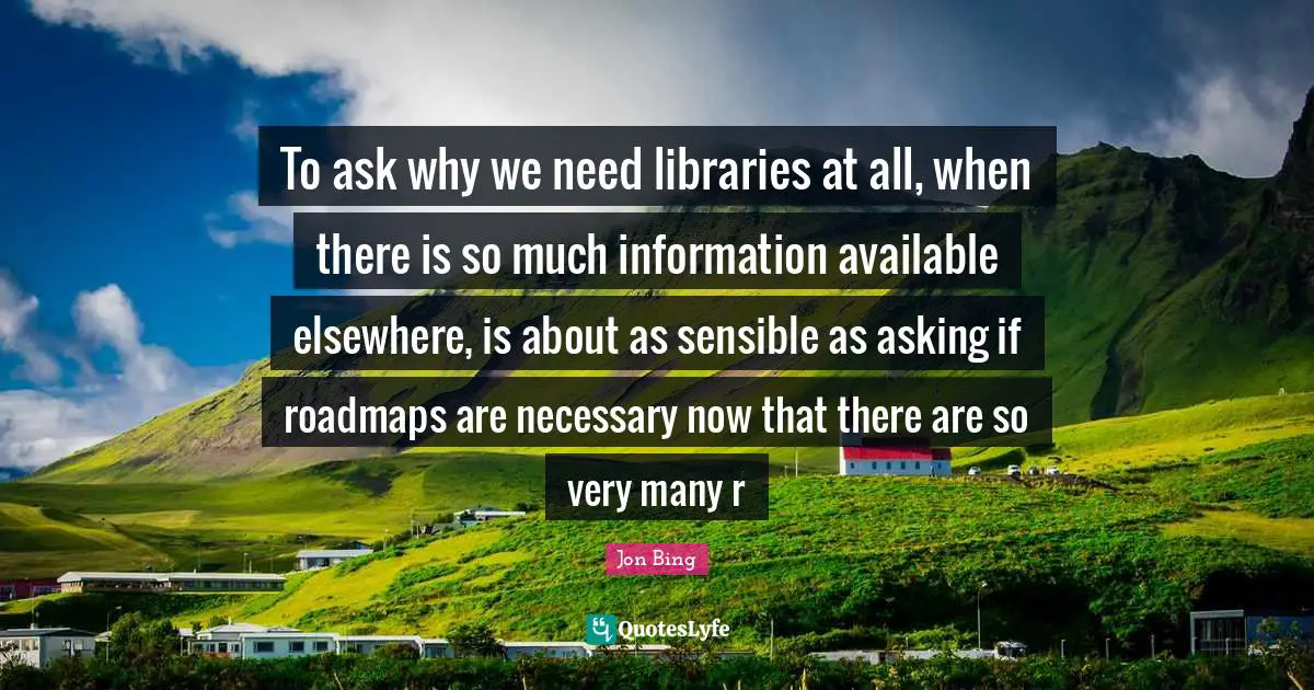To ask why we need libraries at all, when there is so much information available elsewhere, is about as sensible as asking if roadmaps are necessary now that there are so very many r