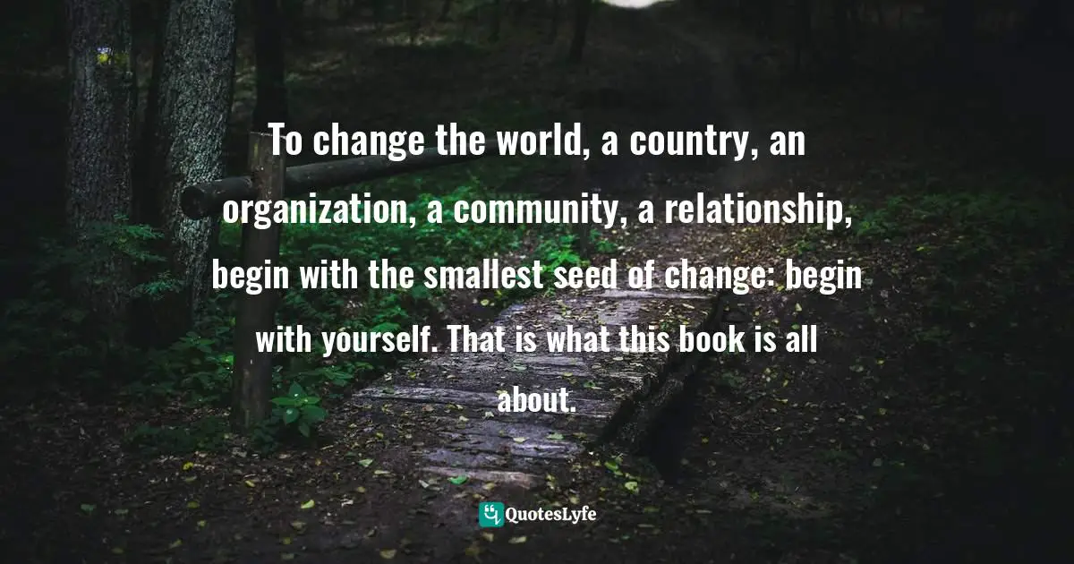 To change the world, a country, an organization, a community, a relationship, begin with the smallest seed of change: begin with yourself. That is what this book is all about.