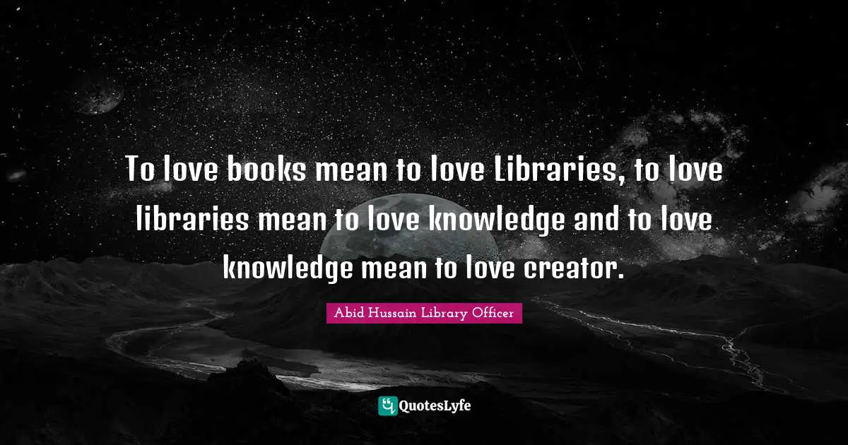 To love books mean to love Libraries, to love libraries mean to love knowledge and to love knowledge mean to love creator.