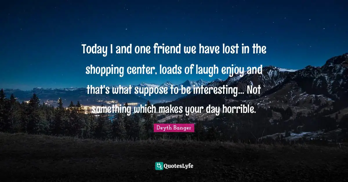 Today I and one friend we have lost in the shopping center, loads of laugh enjoy and that's what suppose to be interesting... Not something which makes your day horrible.