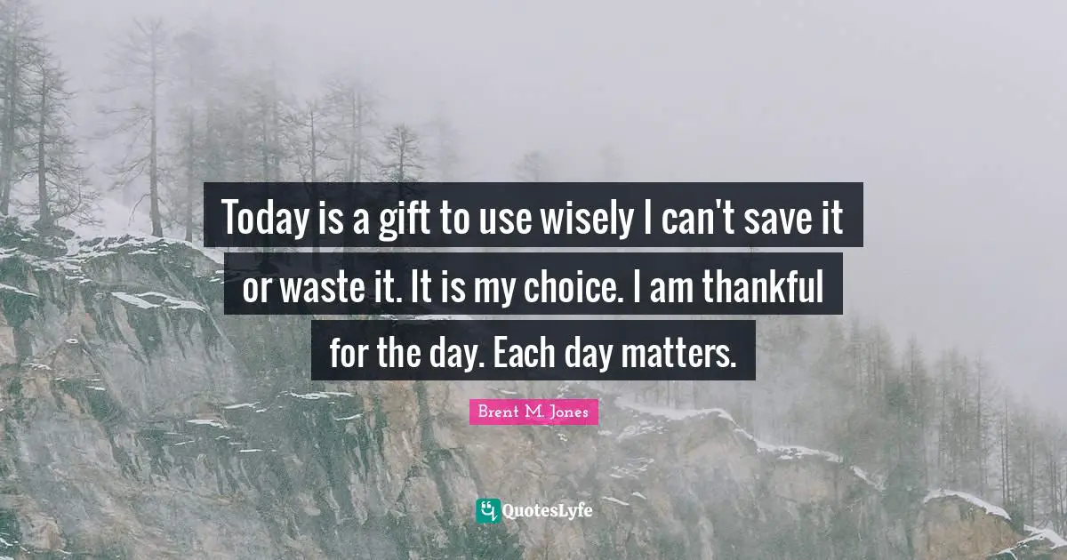 Today is a gift to use wisely I can't save it or waste it. It is my choice. I am thankful for the day. Each day matters.